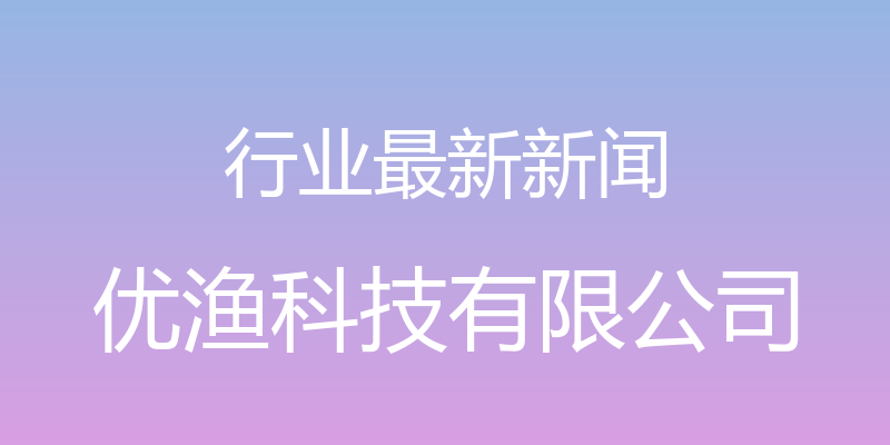 行业最新新闻 - 优渔科技有限公司